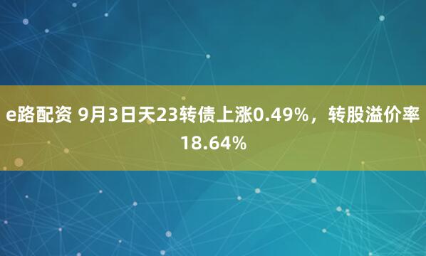 e路配资 9月3日天23转债上涨0.49%，转股溢价率18.64%