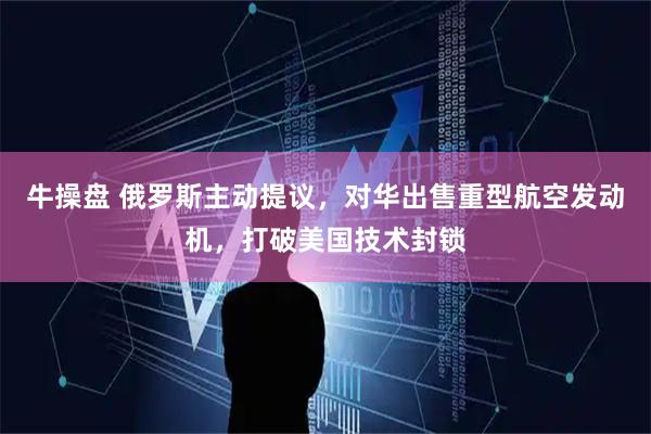 牛操盘 俄罗斯主动提议，对华出售重型航空发动机，打破美国技术封锁