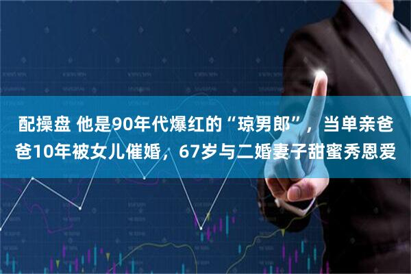 配操盘 他是90年代爆红的“琼男郎”，当单亲爸爸10年被女儿催婚，67岁与二婚妻子甜蜜秀恩爱