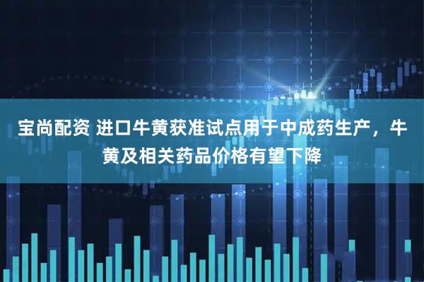 宝尚配资 进口牛黄获准试点用于中成药生产，牛黄及相关药品价格有望下降