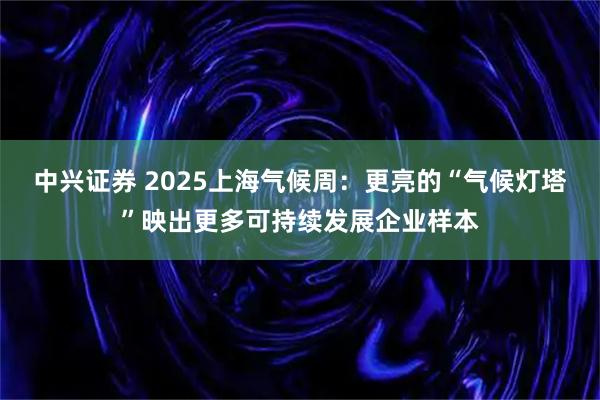 中兴证券 2025上海气候周：更亮的“气候灯塔”映出更多可持续发展企业样本