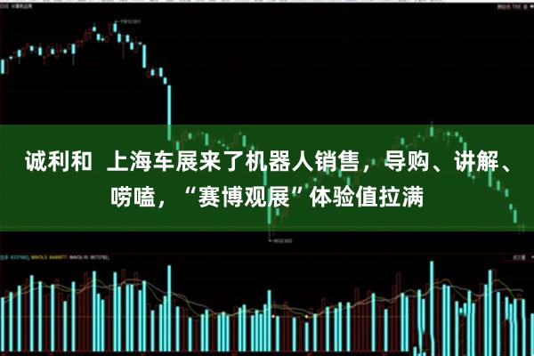 诚利和  上海车展来了机器人销售，导购、讲解、唠嗑，“赛博观展”体验值拉满