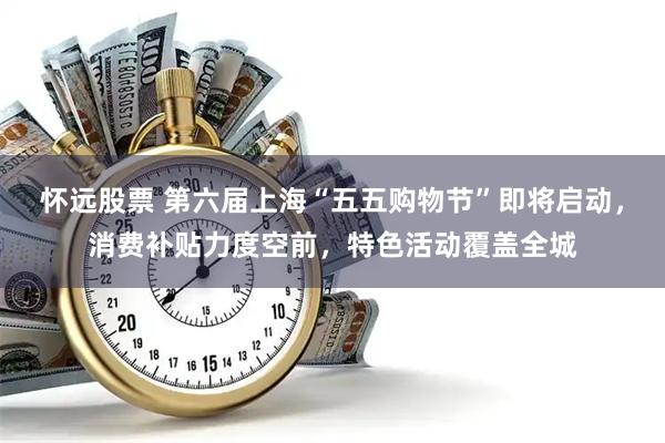 怀远股票 第六届上海“五五购物节”即将启动，消费补贴力度空前，特色活动覆盖全城