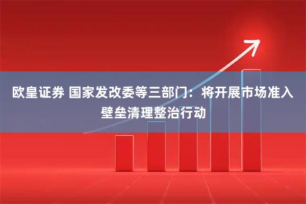 欧皇证券 国家发改委等三部门：将开展市场准入壁垒清理整治行动