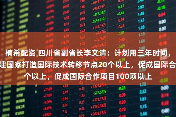 楠希配资 四川省副省长李文清：计划用三年时间，与“一带一路”共建国家打造国际技术转移节点20个以上，促成国际合作项目100项以上