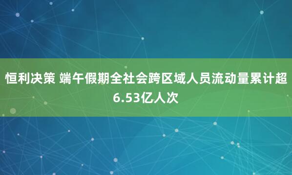 恒利决策 端午假期全社会跨区域人员流动量累计超6.53亿人次
