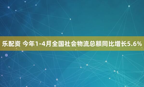 乐配资 今年1-4月全国社会物流总额同比增长5.6%