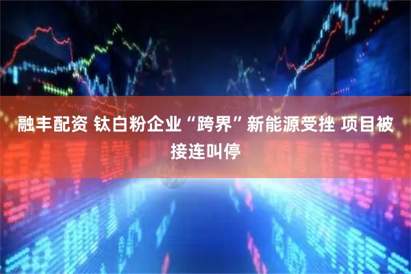 融丰配资 钛白粉企业“跨界”新能源受挫 项目被接连叫停