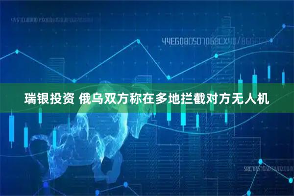 瑞银投资 俄乌双方称在多地拦截对方无人机