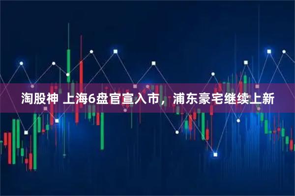 淘股神 上海6盘官宣入市，浦东豪宅继续上新