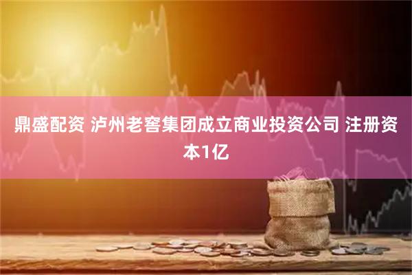 鼎盛配资 泸州老窖集团成立商业投资公司 注册资本1亿