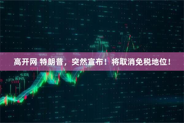 高开网 特朗普，突然宣布！将取消免税地位！