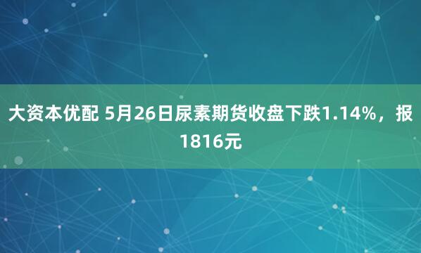 大资本优配 5月26日尿素期货收盘下跌1.14%，报1816元