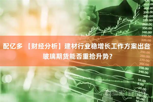 配亿多 【财经分析】建材行业稳增长工作方案出台 玻璃期货能否重拾升势？