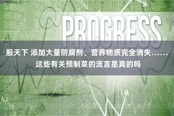股天下 添加大量防腐剂、营养物质完全消失…… 这些有关预制菜的流言是真的吗