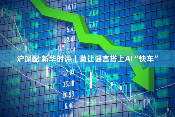 沪深配 新华时评｜莫让谣言搭上AI“快车”