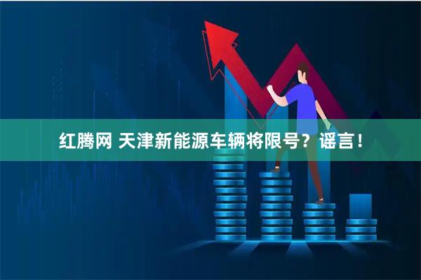 红腾网 天津新能源车辆将限号？谣言！
