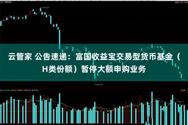 云管家 公告速递：富国收益宝交易型货币基金（H类份额）暂停大额申购业务