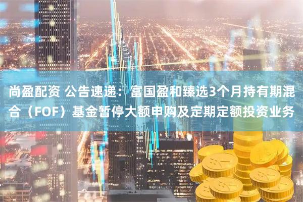尚盈配资 公告速递：富国盈和臻选3个月持有期混合（FOF）基金暂停大额申购及定期定额投资业务
