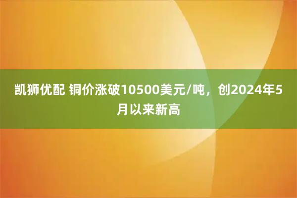 凯狮优配 铜价涨破10500美元/吨，创2024年5月以来新高