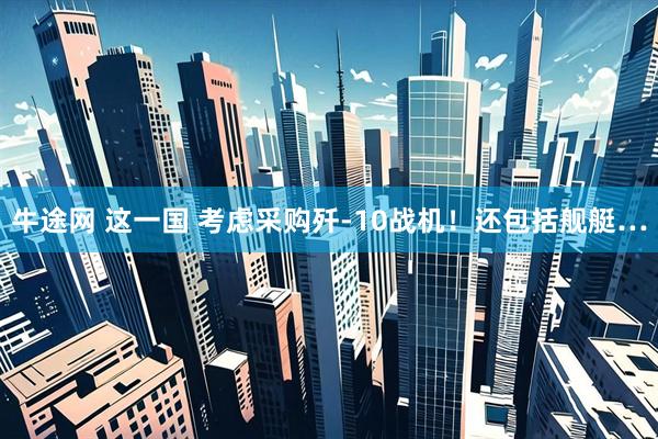 牛途网 这一国 考虑采购歼-10战机！还包括舰艇…