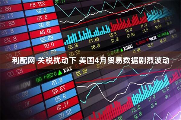 利配网 关税扰动下 美国4月贸易数据剧烈波动