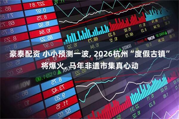 豪泰配资 小小预测一波, 2026杭州“度假古镇”将爆火, 马年非遗市集真心动