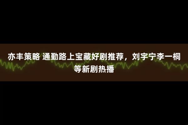 亦丰策略 通勤路上宝藏好剧推荐，刘宇宁李一桐等新剧热播