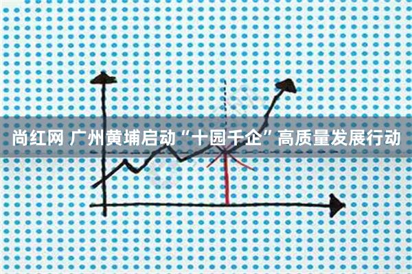 尚红网 广州黄埔启动“十园千企”高质量发展行动