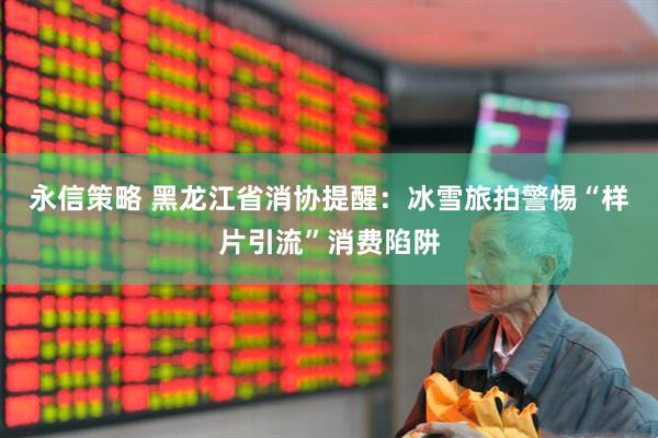 永信策略 黑龙江省消协提醒：冰雪旅拍警惕“样片引流”消费陷阱