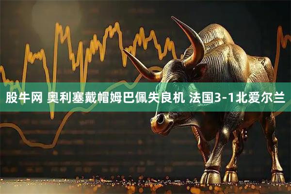 股牛网 奥利塞戴帽姆巴佩失良机 法国3-1北爱尔兰