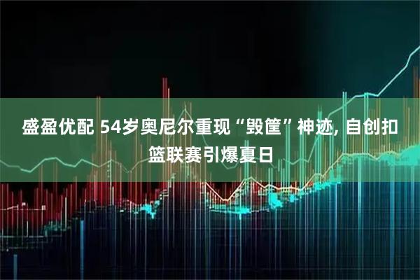 盛盈优配 54岁奥尼尔重现“毁筐”神迹, 自创扣篮联赛引爆夏日