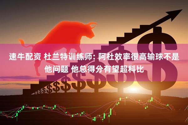 速牛配资 杜兰特训练师: 阿杜效率很高输球不是他问题 他总得分有望超科比