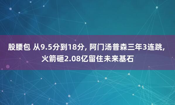 股腰包 从9.5分到18分, 阿门汤普森三年3连跳, 火箭砸2.08亿留住未来基石
